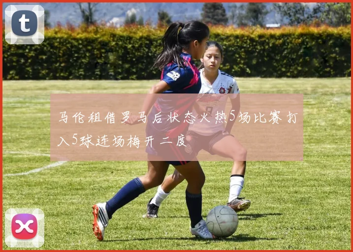 马伦租借罗马后状态火热5场比赛打入5球连场梅开二度