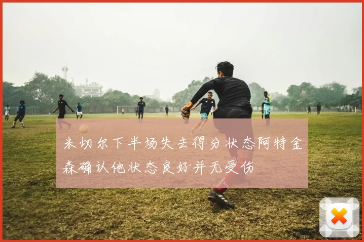 米切尔下半场失去得分状态阿特金森确认他状态良好并无受伤