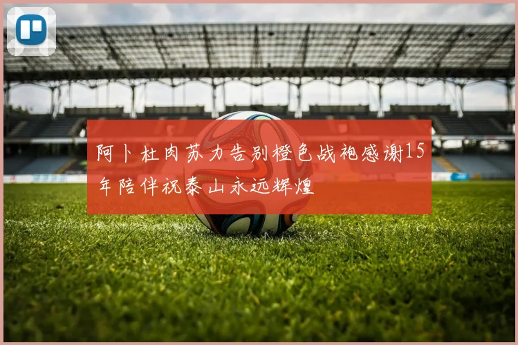 阿卜杜肉苏力告别橙色战袍感谢15年陪伴祝泰山永远辉煌