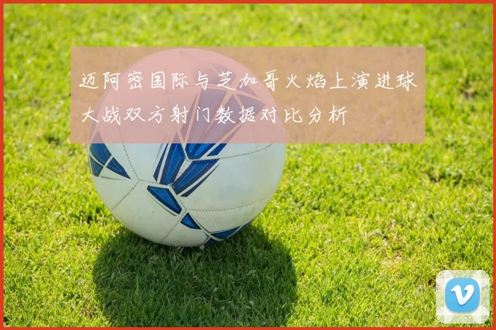 迈阿密国际与芝加哥火焰上演进球大战双方射门数据对比分析