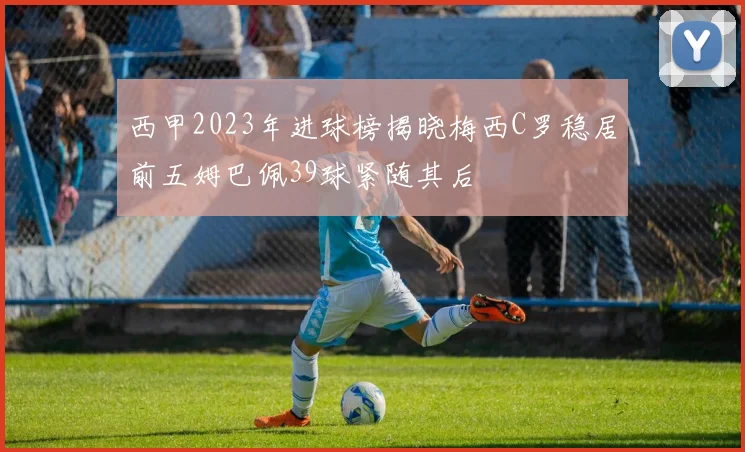 西甲2023年进球榜揭晓梅西C罗稳居前五姆巴佩39球紧随其后