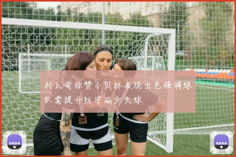 科瓦奇称赞小贝林表现出色强调球队需提升防守减少失球