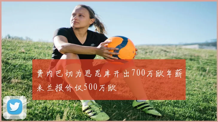 费内巴切为恩昆库开出700万欧年薪米兰报价仅500万欧