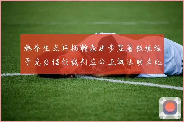 韩乔生点评杨瀚森进步显著教练给予充分信任裁判应公正执法助力比赛发展