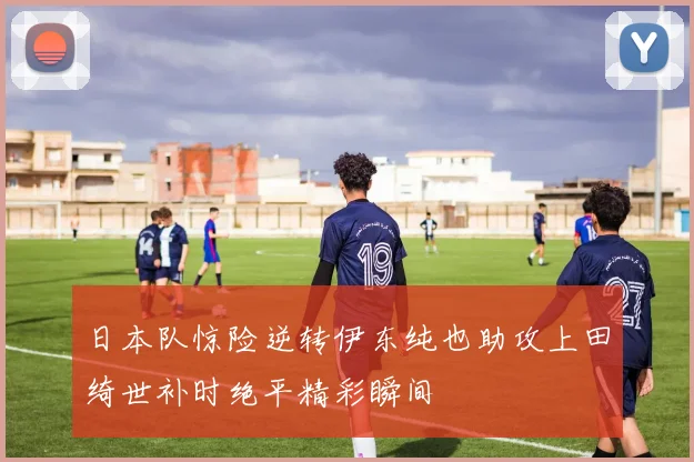 日本队惊险逆转伊东纯也助攻上田绮世补时绝平精彩瞬间