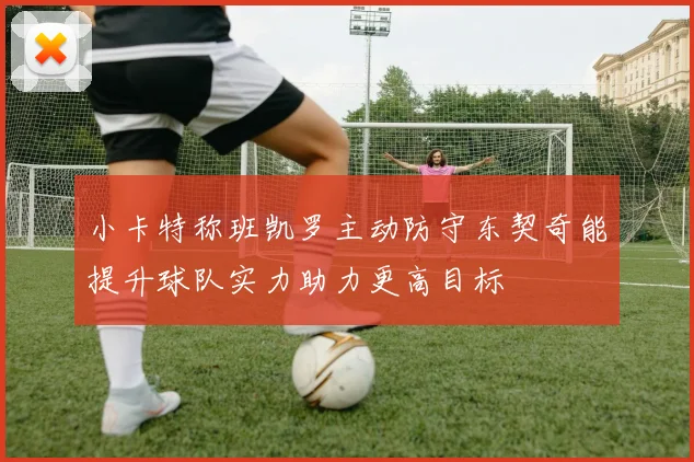 小卡特称班凯罗主动防守东契奇能提升球队实力助力更高目标
