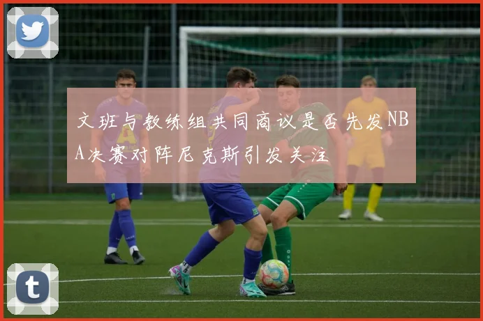 文班与教练组共同商议是否先发NBA决赛对阵尼克斯引发关注