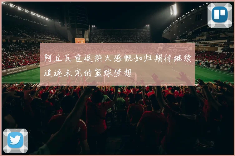 阿丘瓦重返热火感慨如归期待继续追逐未完的篮球梦想