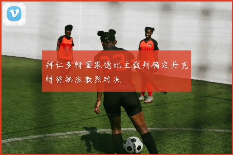 拜仁多特国家德比主裁判确定丹克特将执法激烈对决