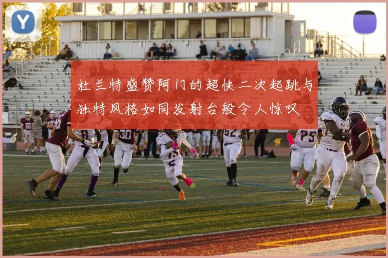 杜兰特盛赞阿门的超快二次起跳与独特风格如同发射台般令人惊叹