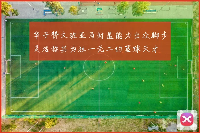 华子赞文班亚马封盖能力出众脚步灵活称其为独一无二的篮球天才