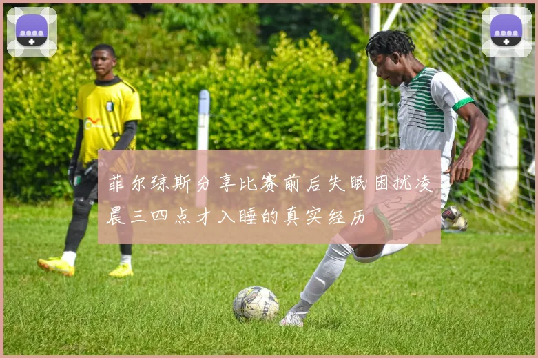 菲尔琼斯分享比赛前后失眠困扰凌晨三四点才入睡的真实经历