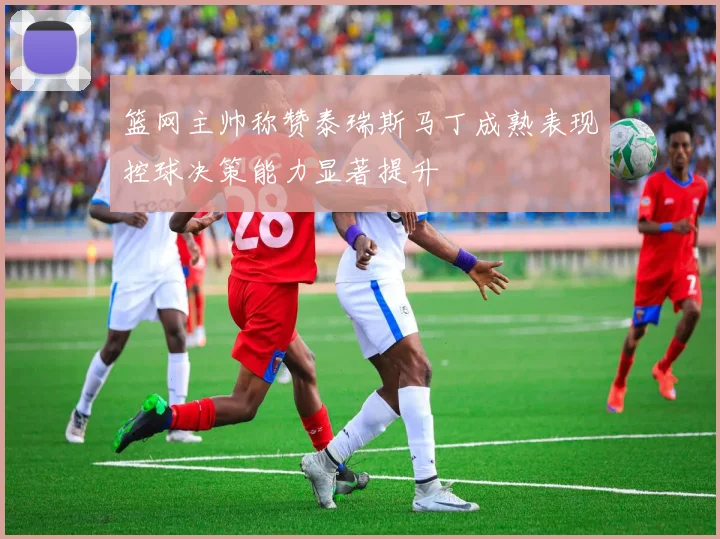 篮网主帅称赞泰瑞斯马丁成熟表现控球决策能力显著提升