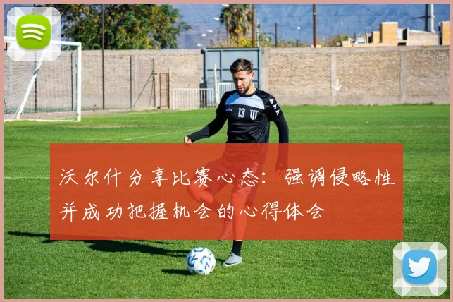 沃尔什分享比赛心态：强调侵略性并成功把握机会的心得体会