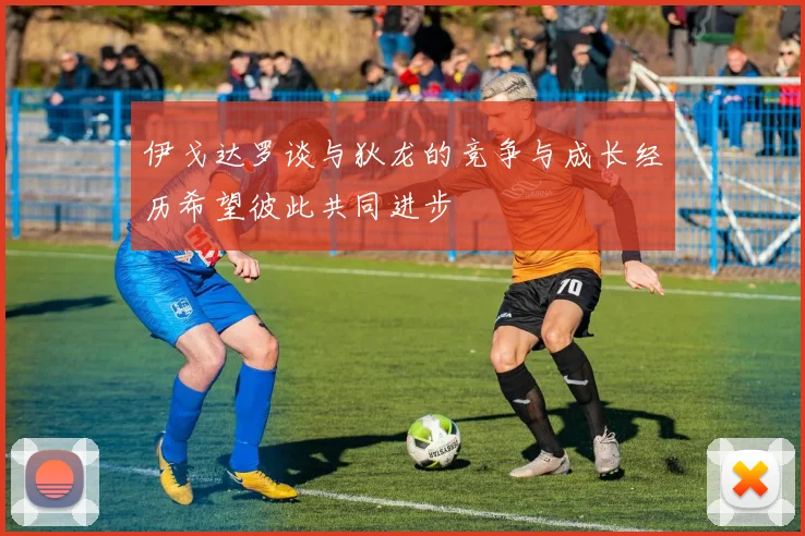 伊戈达罗谈与狄龙的竞争与成长经历希望彼此共同进步