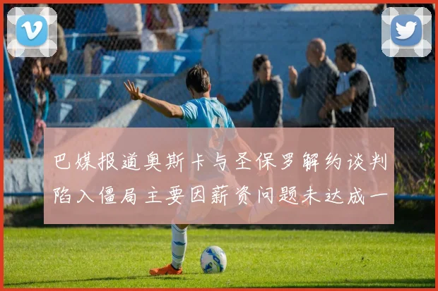 巴媒报道奥斯卡与圣保罗解约谈判陷入僵局主要因薪资问题未达成一致