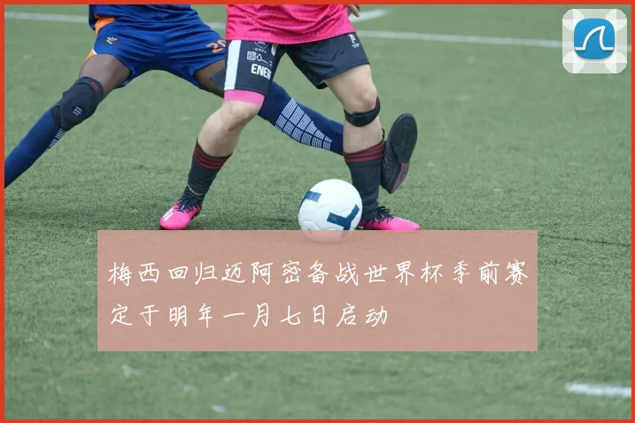 梅西回归迈阿密备战世界杯季前赛定于明年一月七日启动