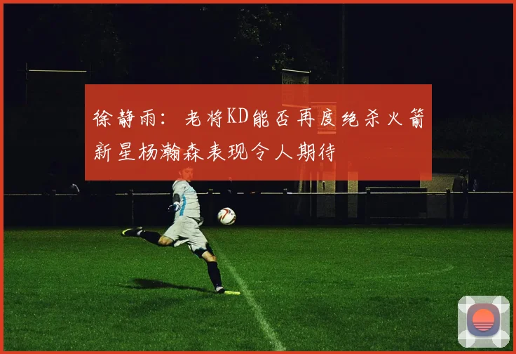 徐静雨：老将KD能否再度绝杀火箭新星杨瀚森表现令人期待