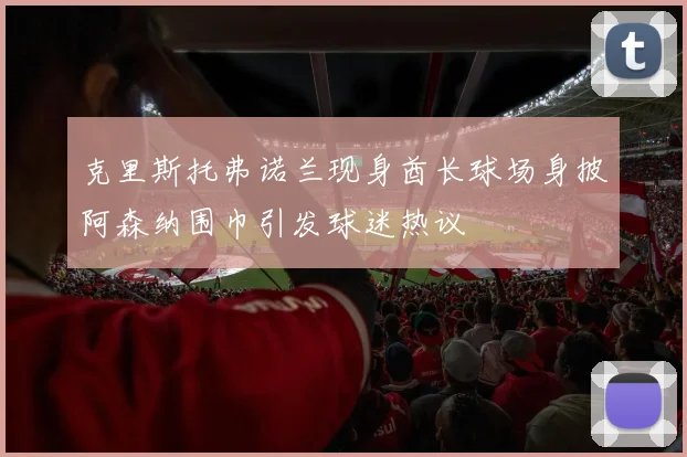 克里斯托弗诺兰现身酋长球场身披阿森纳围巾引发球迷热议