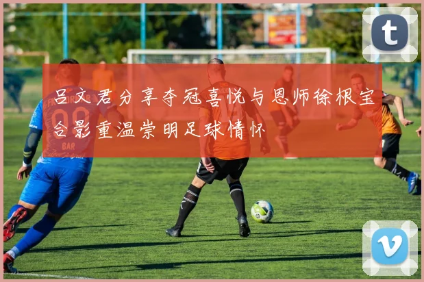 吕文君分享夺冠喜悦与恩师徐根宝合影重温崇明足球情怀