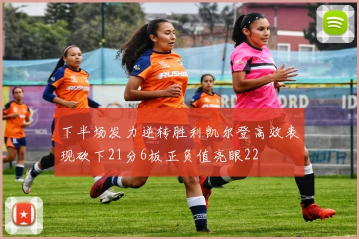 下半场发力逆转胜利凯尔登高效表现砍下21分6板正负值亮眼22