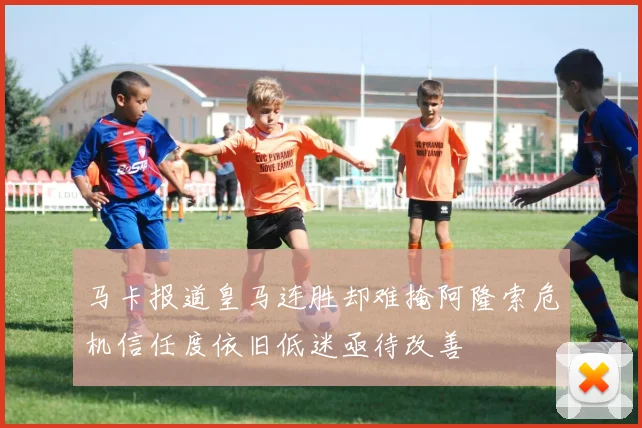 马卡报道皇马连胜却难掩阿隆索危机信任度依旧低迷亟待改善