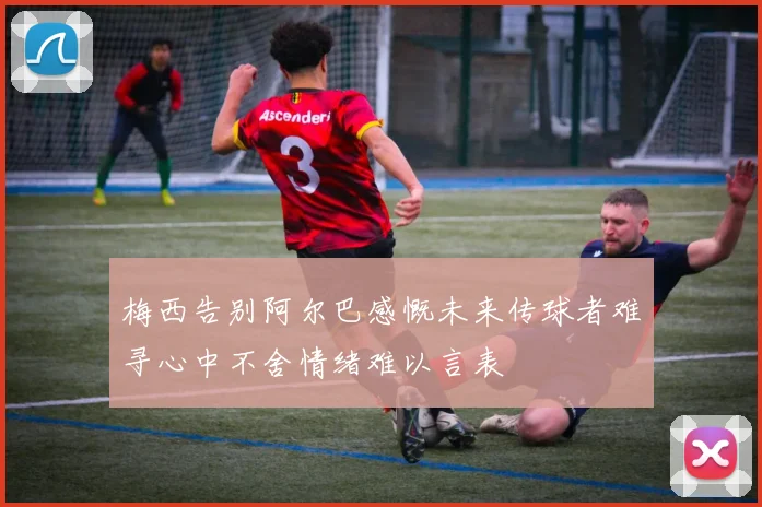 梅西告别阿尔巴感慨未来传球者难寻心中不舍情绪难以言表