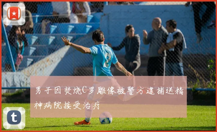 男子因焚烧C罗雕像被警方逮捕送精神病院接受治疗