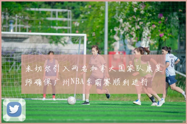 米切尔引入两名加拿大国家队康复师确保广州NBA季前赛顺利进行