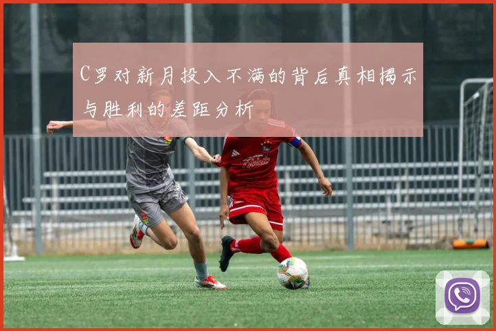 C罗对新月投入不满的背后真相揭示与胜利的差距分析