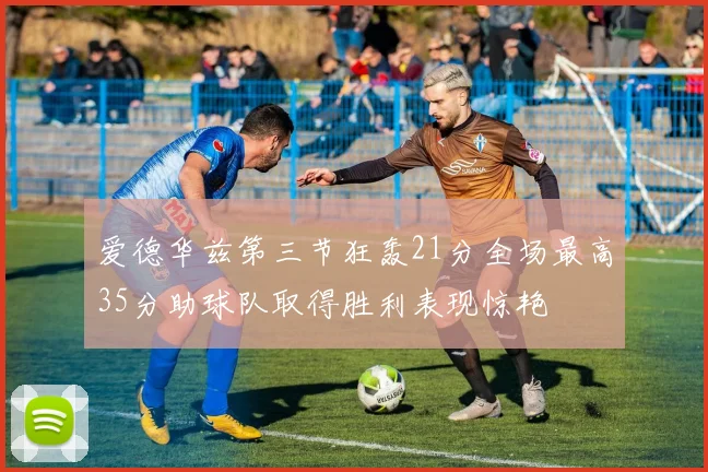 爱德华兹第三节狂轰21分全场最高35分助球队取得胜利表现惊艳