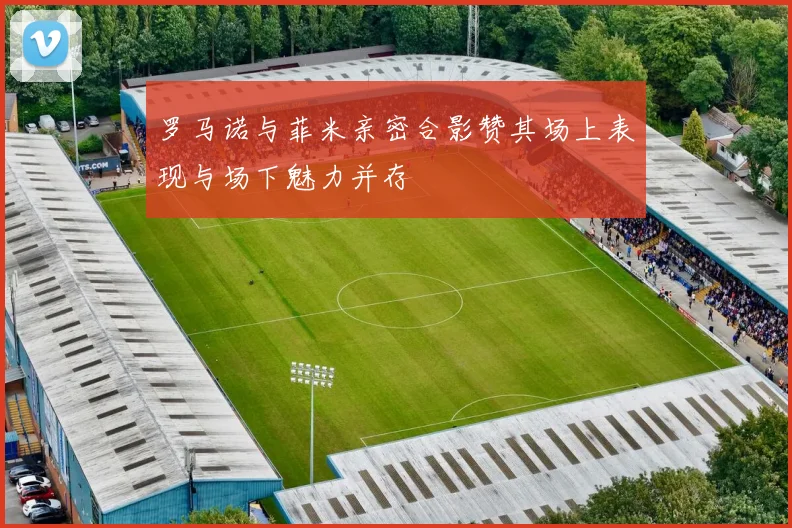 罗马诺与菲米亲密合影赞其场上表现与场下魅力并存