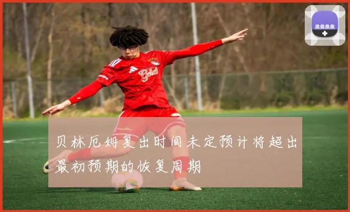 贝林厄姆复出时间未定预计将超出最初预期的恢复周期