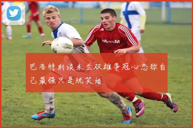 巴洛特利谈米兰双雄争冠心态称自己最强只是玩笑话