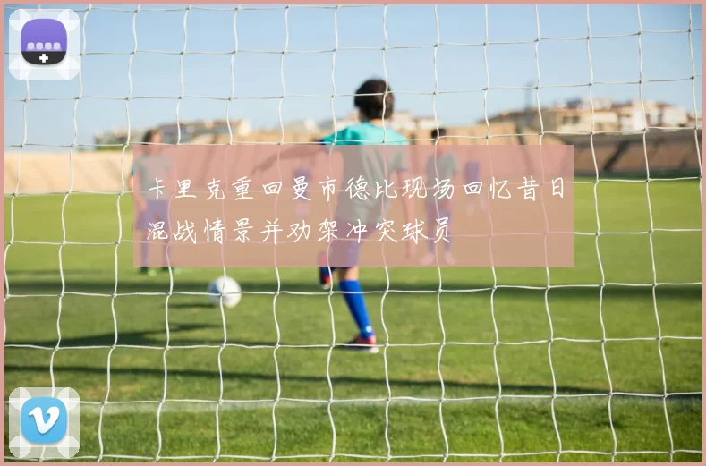 卡里克重回曼市德比现场回忆昔日混战情景并劝架冲突球员