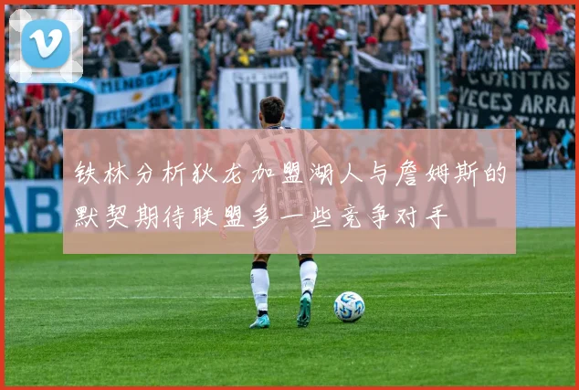 铁林分析狄龙加盟湖人与詹姆斯的默契期待联盟多一些竞争对手